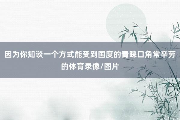 因为你知谈一个方式能受到国度的青睐口角常辛劳的体育录像/图片